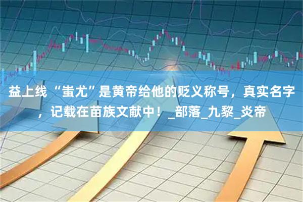 益上线 “蚩尤”是黄帝给他的贬义称号，真实名字，记载在苗族文献中！_部落_九黎_炎帝