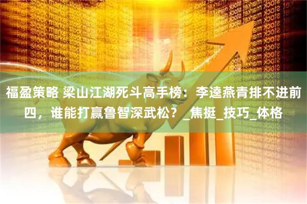福盈策略 梁山江湖死斗高手榜：李逵燕青排不进前四，谁能打赢鲁智深武松？_焦挺_技巧_体格