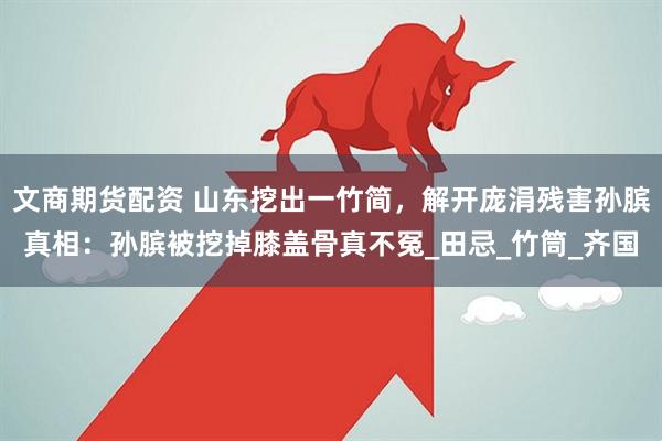 文商期货配资 山东挖出一竹简，解开庞涓残害孙膑真相：孙膑被挖掉膝盖骨真不冤_田忌_竹筒_齐国