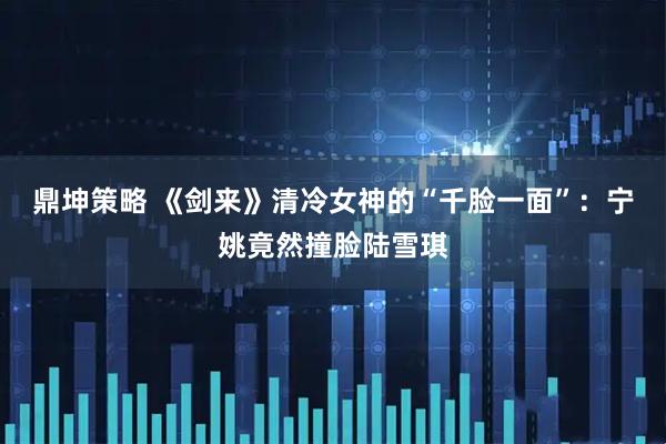 鼎坤策略 《剑来》清冷女神的“千脸一面”：宁姚竟然撞脸陆雪琪