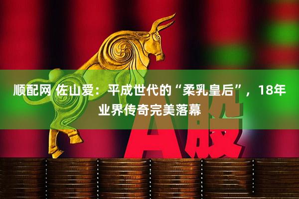 顺配网 佐山爱：平成世代的“柔乳皇后”，18年业界传奇完美落幕