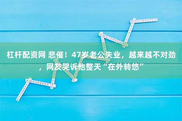 杠杆配资网 悲催！47岁老公失业，越来越不对劲，网友哭诉他整天“在外转悠”