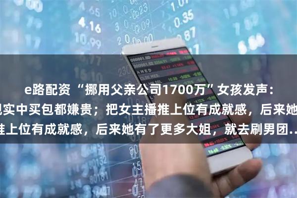 e路配资 “挪用父亲公司1700万”女孩发声：一次打赏10万没感觉，现实中买包都嫌贵；把女主播推上位有成就感，后来她有了更多大姐，就去刷男团……