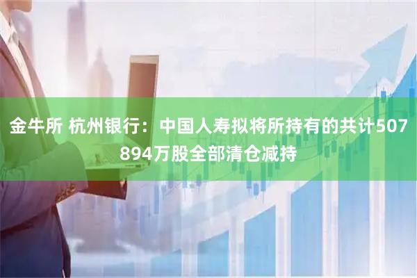 金牛所 杭州银行：中国人寿拟将所持有的共计507894万股全部清仓减持