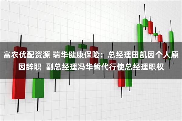 富农优配资源 瑞华健康保险：总经理田凯因个人原因辞职  副总经理冯华暂代行使总经理职权