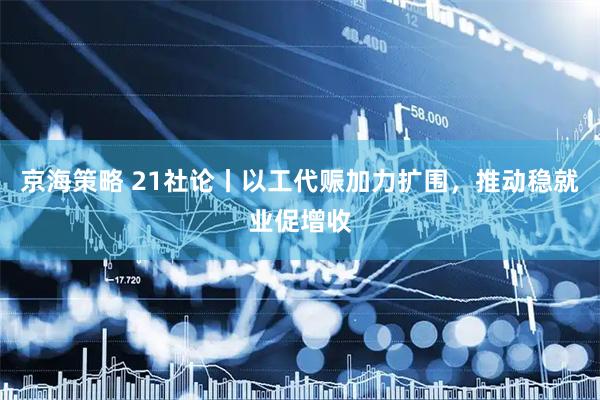 京海策略 21社论丨以工代赈加力扩围，推动稳就业促增收
