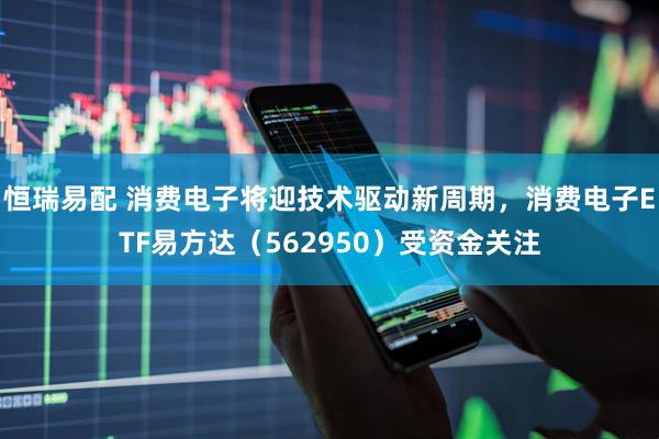 恒瑞易配 消费电子将迎技术驱动新周期，消费电子ETF易方达（562950）受资金关注
