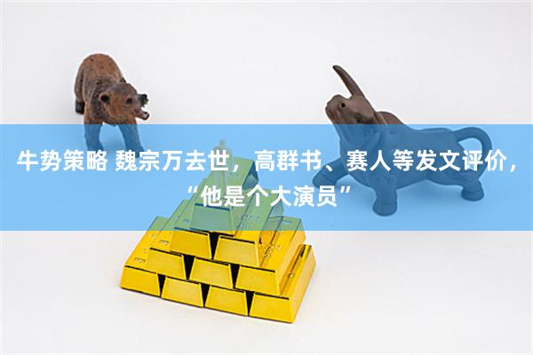 牛势策略 魏宗万去世，高群书、赛人等发文评价，“他是个大演员”