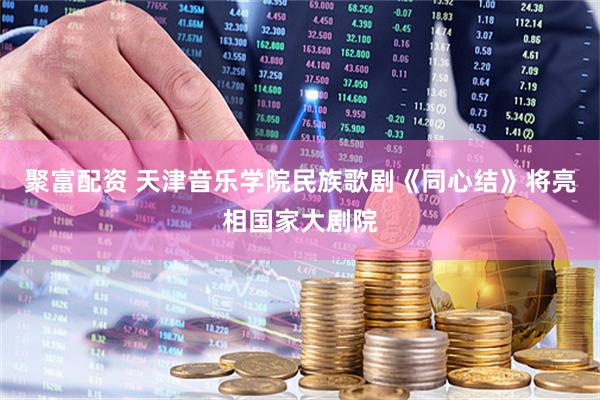 聚富配资 天津音乐学院民族歌剧《同心结》将亮相国家大剧院