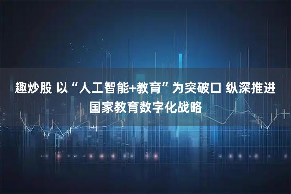 趣炒股 以“人工智能+教育”为突破口 纵深推进国家教育数字化战略