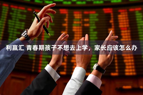 利赢汇 青春期孩子不想去上学，家长应该怎么办