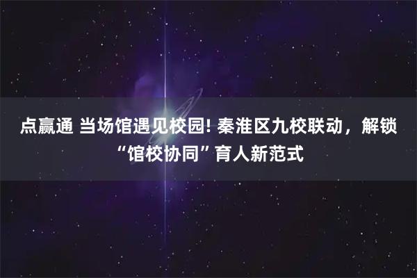 点赢通 当场馆遇见校园! 秦淮区九校联动，解锁“馆校协同”育人新范式