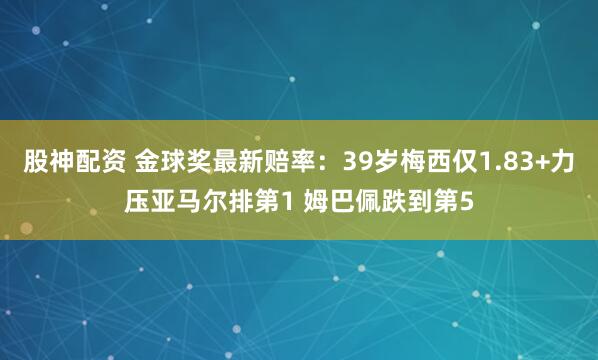 股神配资 金球奖最新赔率：39岁梅西仅1.83+力压亚马尔排第1 姆巴佩跌到第5