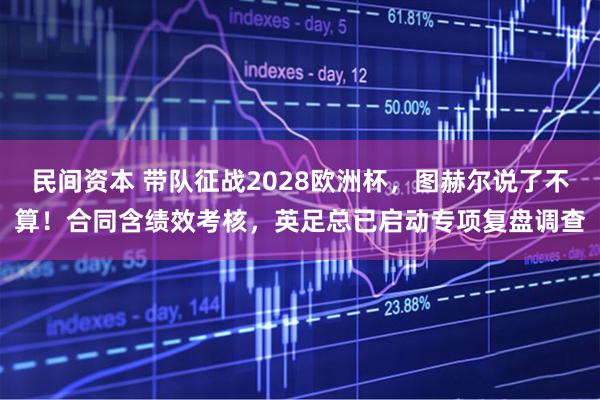 民间资本 带队征战2028欧洲杯，图赫尔说了不算！合同含绩效考核，英足总已启动专项复盘调查
